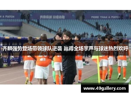 齐麟强势登场带领球队逆袭 赢得全场掌声与球迷热烈欢呼